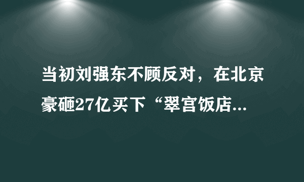 当初刘强东不顾反对，在北京豪砸27亿买下“翠宫饭店”，后来怎么样？
