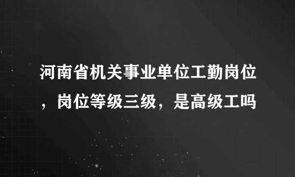 河南省机关事业单位工勤岗位，岗位等级三级，是高级工吗