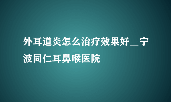 外耳道炎怎么治疗效果好＿宁波同仁耳鼻喉医院