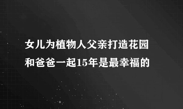 女儿为植物人父亲打造花园 和爸爸一起15年是最幸福的