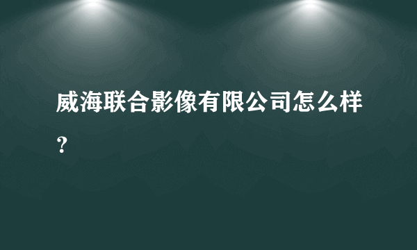 威海联合影像有限公司怎么样？
