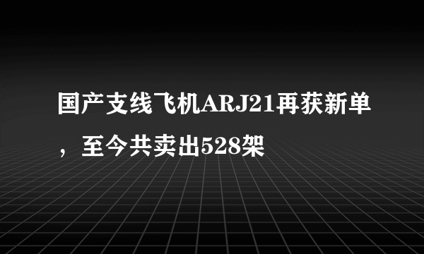 国产支线飞机ARJ21再获新单，至今共卖出528架