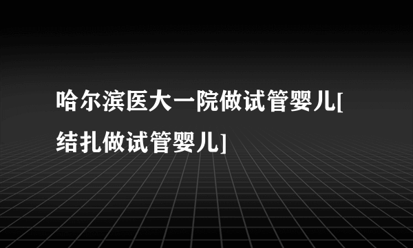 哈尔滨医大一院做试管婴儿[结扎做试管婴儿]