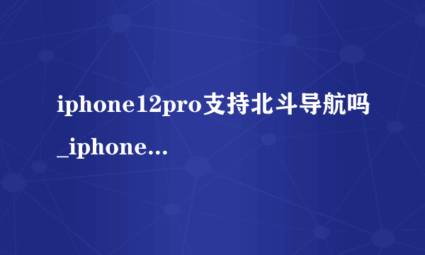 iphone12pro支持北斗导航吗_iphone12pro是否支持北斗导航