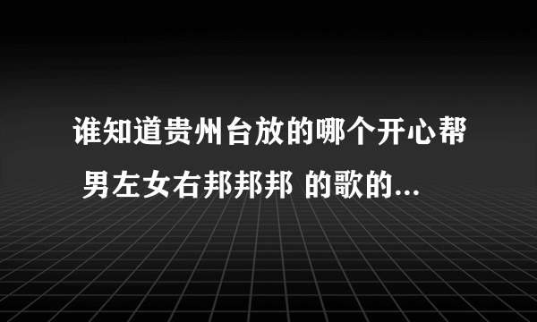 谁知道贵州台放的哪个开心帮 男左女右邦邦邦 的歌的名字是撒啊？
