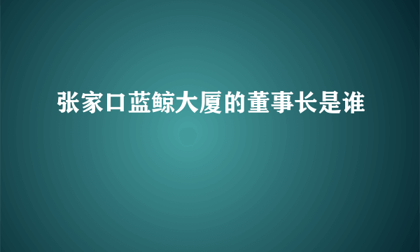 张家口蓝鲸大厦的董事长是谁