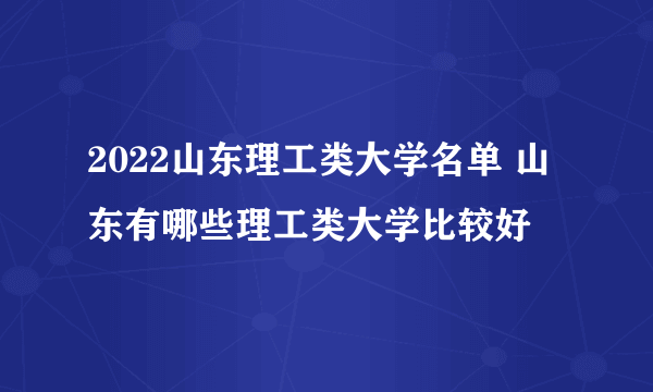 2022山东理工类大学名单 山东有哪些理工类大学比较好