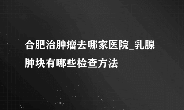 合肥治肿瘤去哪家医院_乳腺肿块有哪些检查方法