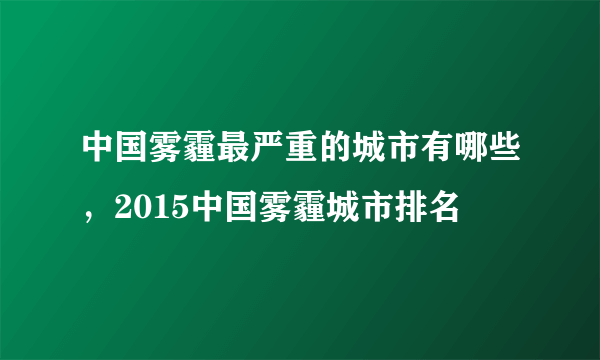 中国雾霾最严重的城市有哪些，2015中国雾霾城市排名