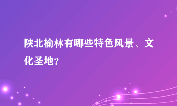 陕北榆林有哪些特色风景、文化圣地？