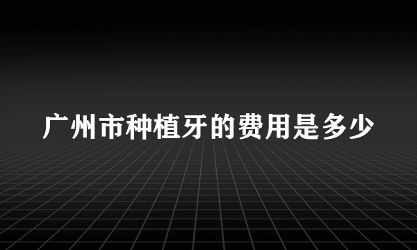 广州市种植牙的费用是多少