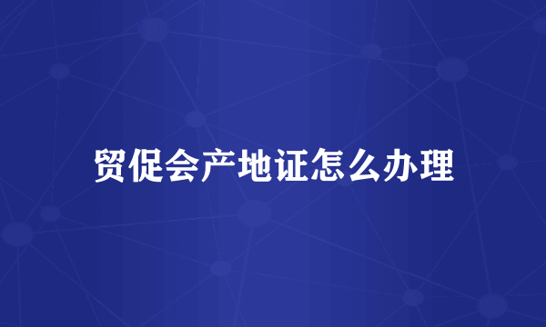 贸促会产地证怎么办理