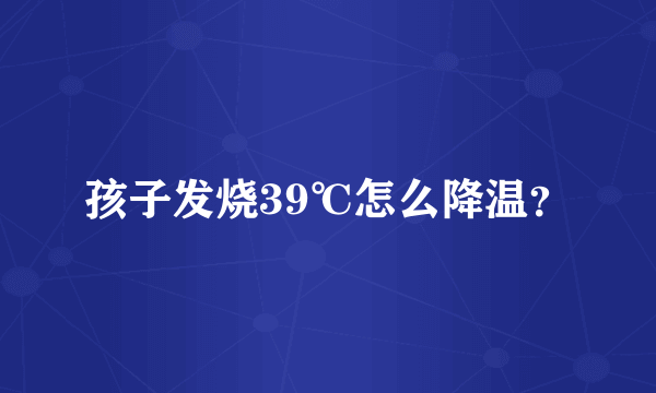 孩子发烧39℃怎么降温？