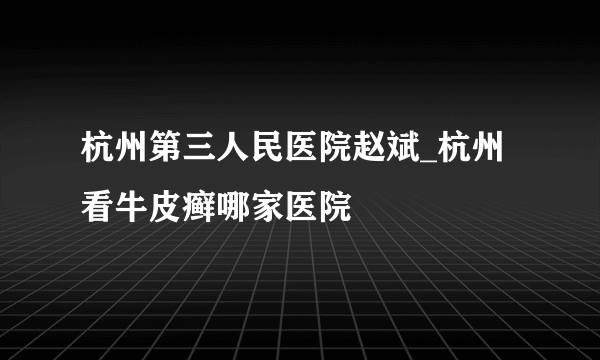 杭州第三人民医院赵斌_杭州看牛皮癣哪家医院