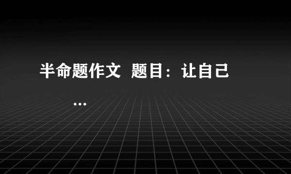半命题作文  题目：让自己                 要求：（1）以上两题，任选其一作文。  （2）除诗歌、戏剧外，文体不限  （3）不少于600字书写规范公整。  （4）凡涉及真实的地名、校名、人名一律用A、B、C等英语大写字母代替。