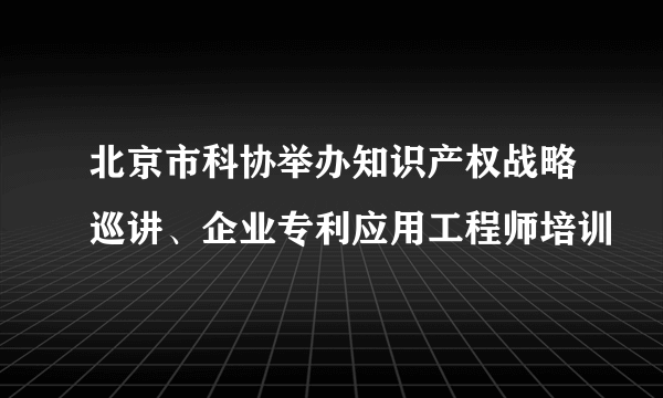 北京市科协举办知识产权战略巡讲、企业专利应用工程师培训