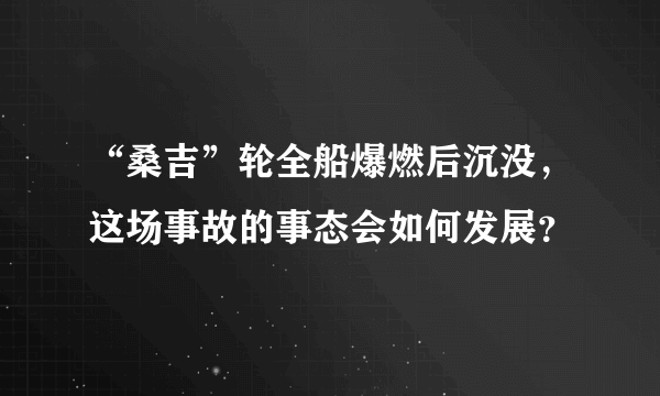 “桑吉”轮全船爆燃后沉没，这场事故的事态会如何发展？
