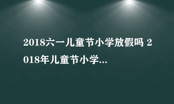 2018六一儿童节小学放假吗 2018年儿童节小学生放假几天