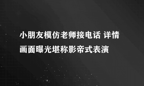 小朋友模仿老师接电话 详情画面曝光堪称影帝式表演
