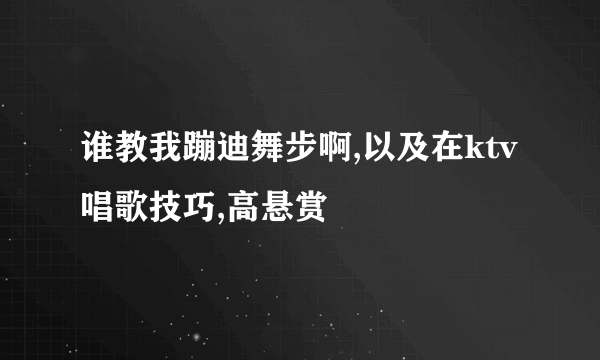 谁教我蹦迪舞步啊,以及在ktv唱歌技巧,高悬赏