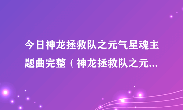 今日神龙拯救队之元气星魂主题曲完整（神龙拯救队之元气星魂主题曲）
