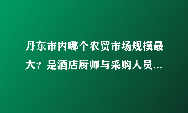 丹东市内哪个农贸市场规模最大？是酒店厨师与采购人员常去的。