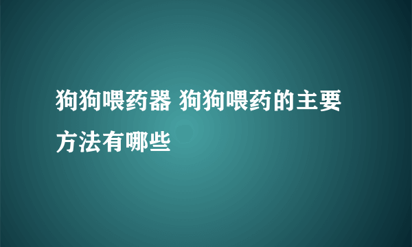 狗狗喂药器 狗狗喂药的主要方法有哪些