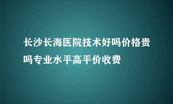 长沙长海医院技术好吗价格贵吗专业水平高平价收费