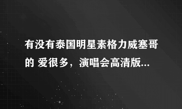 有没有泰国明星素格力威塞哥的 爱很多，演唱会高清版，求粉丝们可以发我，非常感谢？