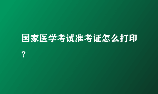 国家医学考试准考证怎么打印？
