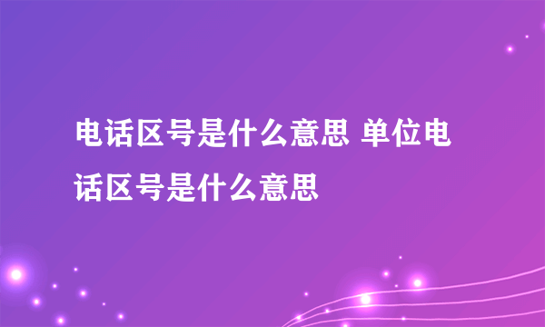 电话区号是什么意思 单位电话区号是什么意思