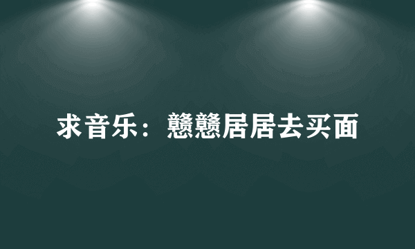求音乐：戆戆居居去买面
