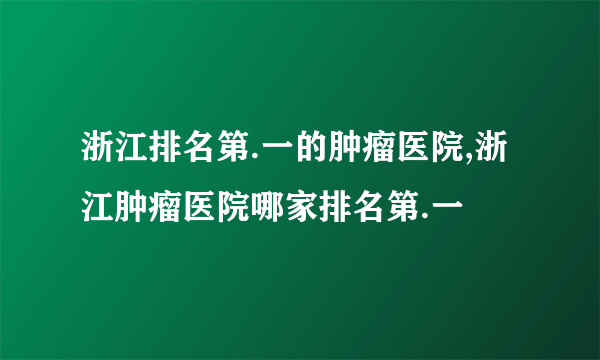 浙江排名第.一的肿瘤医院,浙江肿瘤医院哪家排名第.一