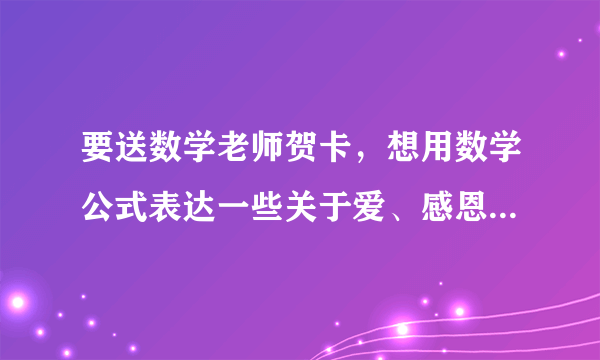 要送数学老师贺卡，想用数学公式表达一些关于爱、感恩之类的，求指点啊啊啊！！！急！！！