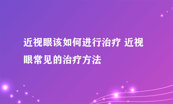 近视眼该如何进行治疗 近视眼常见的治疗方法