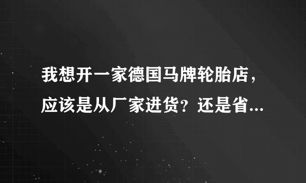 我想开一家德国马牌轮胎店，应该是从厂家进货？还是省级代理商进货？谢谢指教？