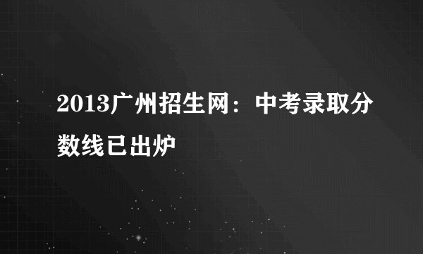 2013广州招生网：中考录取分数线已出炉
