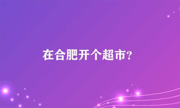 在合肥开个超市？