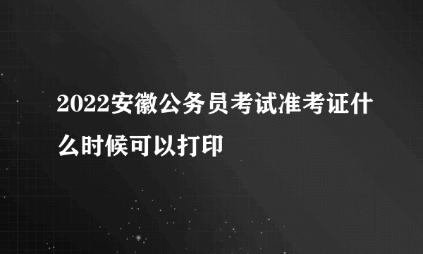 2022安徽公务员考试准考证什么时候可以打印
