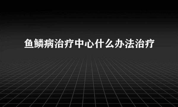 鱼鳞病治疗中心什么办法治疗