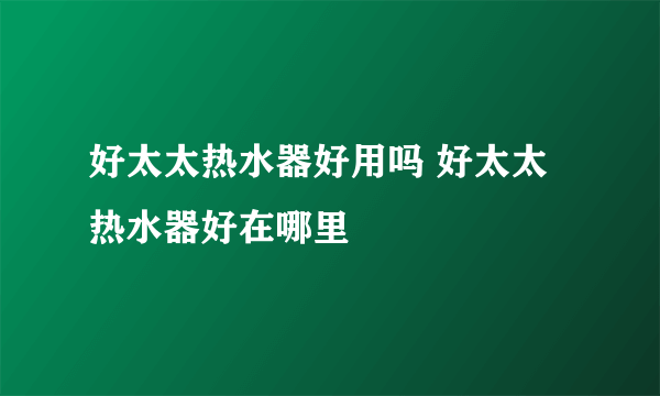 好太太热水器好用吗 好太太热水器好在哪里
