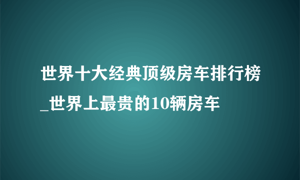 世界十大经典顶级房车排行榜_世界上最贵的10辆房车