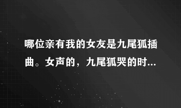 哪位亲有我的女友是九尾狐插曲。女声的，九尾狐哭的时候叫什么