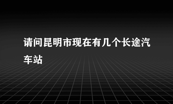 请问昆明市现在有几个长途汽车站