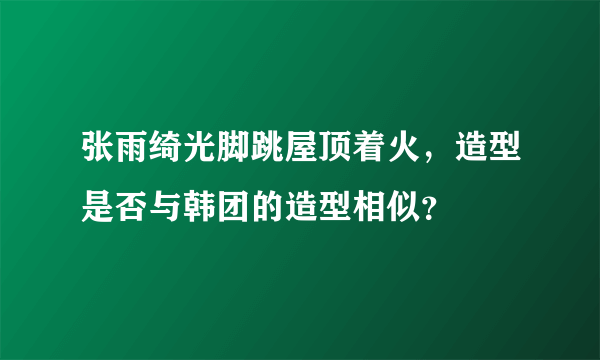 张雨绮光脚跳屋顶着火，造型是否与韩团的造型相似？
