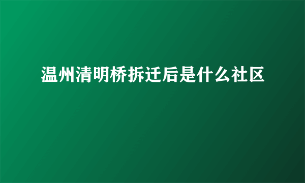 温州清明桥拆迁后是什么社区