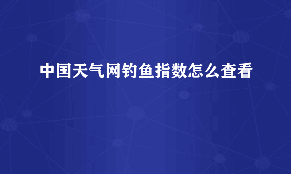 中国天气网钓鱼指数怎么查看