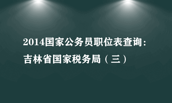 2014国家公务员职位表查询：吉林省国家税务局（三）