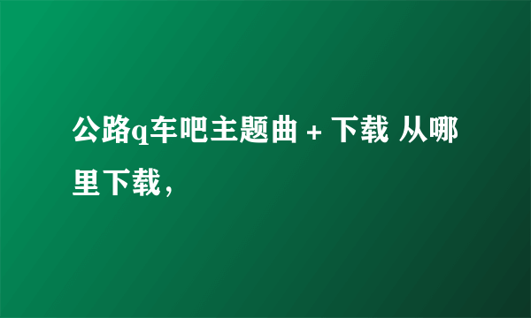 公路q车吧主题曲＋下载 从哪里下载，