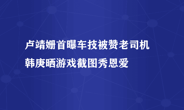 卢靖姗首曝车技被赞老司机 韩庚晒游戏截图秀恩爱